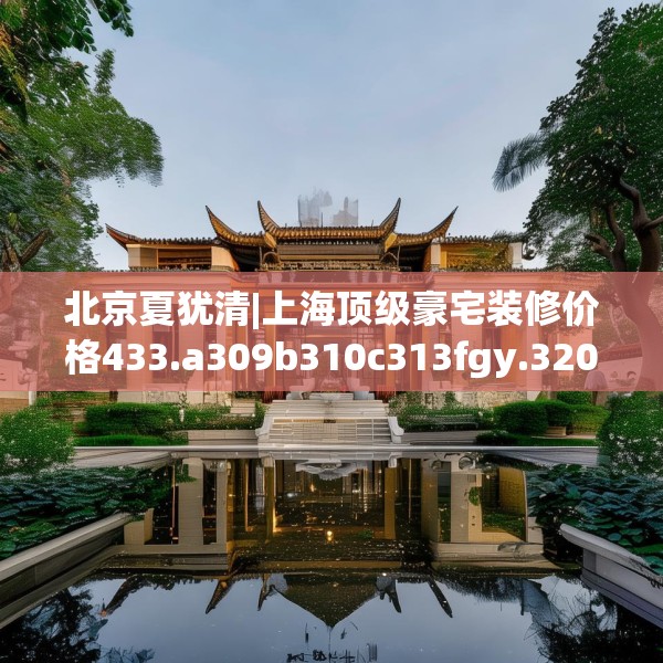 北京夏犹清|上海顶级豪宅装修价格433.a309b310c313fgy.320jhhj