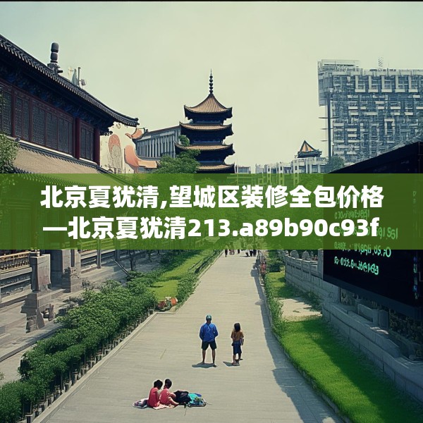 北京夏犹清,望城区装修全包价格—北京夏犹清213.a89b90c93fgy.100fhsg