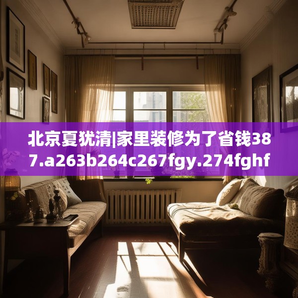 北京夏犹清|家里装修为了省钱387.a263b264c267fgy.274fghfd