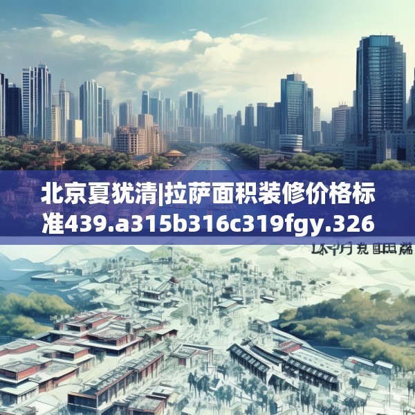 北京夏犹清|拉萨面积装修价格标准439.a315b316c319fgy.326fdsfds