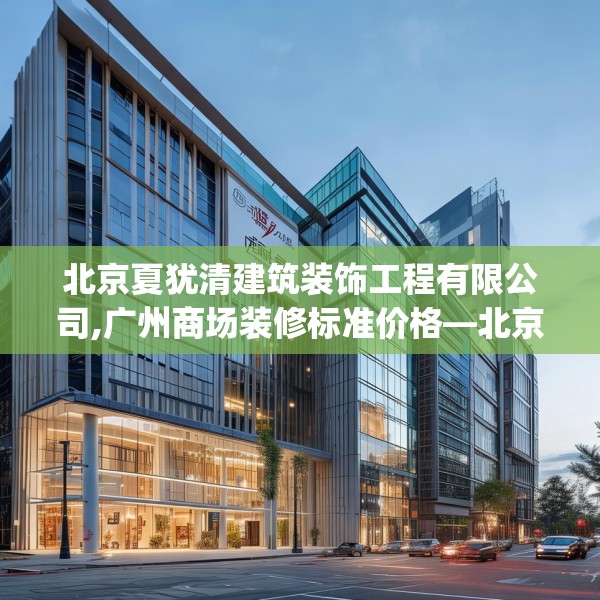 北京夏犹清建筑装饰工程有限公司,广州商场装修标准价格—北京夏犹清建筑装饰工程有限公司617.a493b494c497fgy.504fds