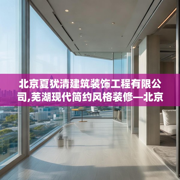 北京夏犹清建筑装饰工程有限公司,芜湖现代简约风格装修—北京夏犹清建筑装饰工程有限公司233.a109b110c113fgy.120bnbn