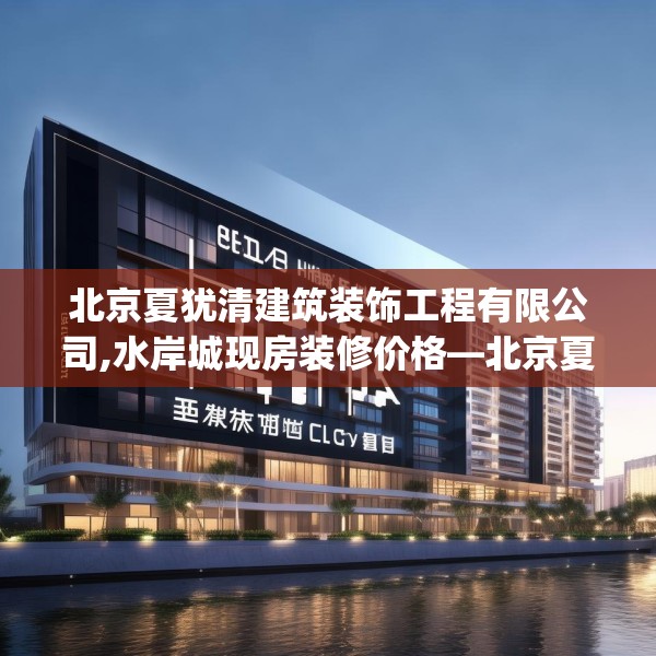 北京夏犹清建筑装饰工程有限公司,水岸城现房装修价格—北京夏犹清建筑装饰工程有限公司376.a252b253c256fgy.263dewqe