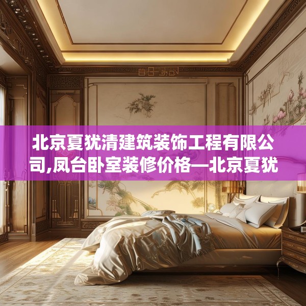 北京夏犹清建筑装饰工程有限公司,凤台卧室装修价格—北京夏犹清建筑装饰工程有限公司266.a142b143c146fgy.153xczxv