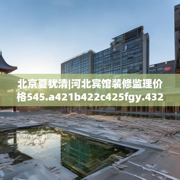 北京夏犹清|河北宾馆装修监理价格545.a421b422c425fgy.432fds