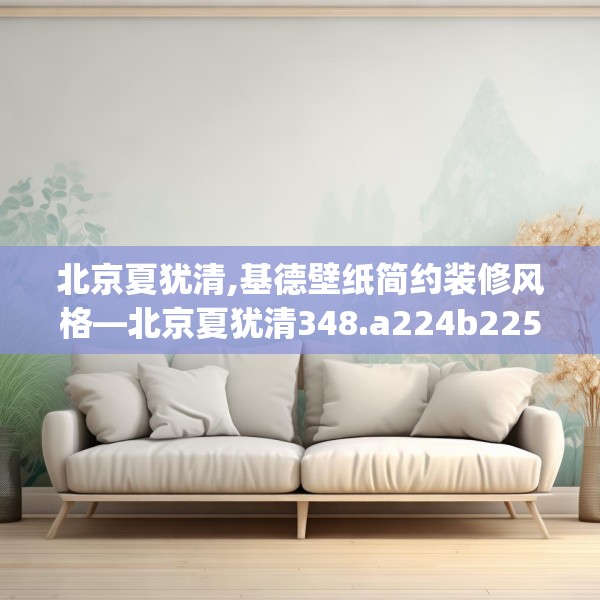 北京夏犹清,基德壁纸简约装修风格—北京夏犹清348.a224b225c228fgy.235dsfds