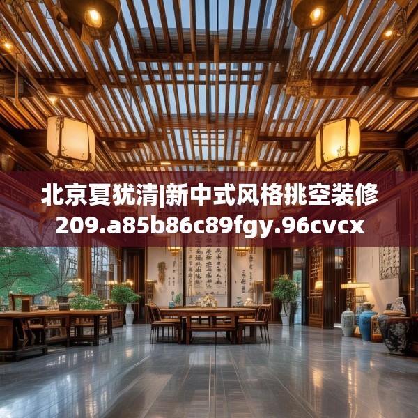 北京夏犹清|新中式风格挑空装修209.a85b86c89fgy.96cvcx