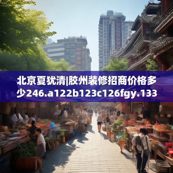 北京夏犹清|胶州装修招商价格多少246.a122b123c126fgy.133lkjl