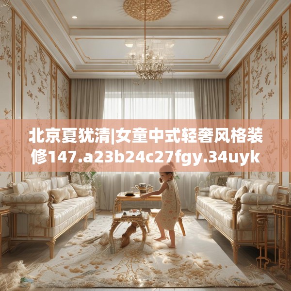 北京夏犹清|女童中式轻奢风格装修147.a23b24c27fgy.34uyk