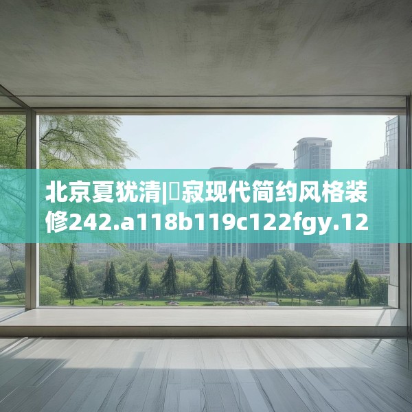 北京夏犹清|侘寂现代简约风格装修242.a118b119c122fgy.129wew