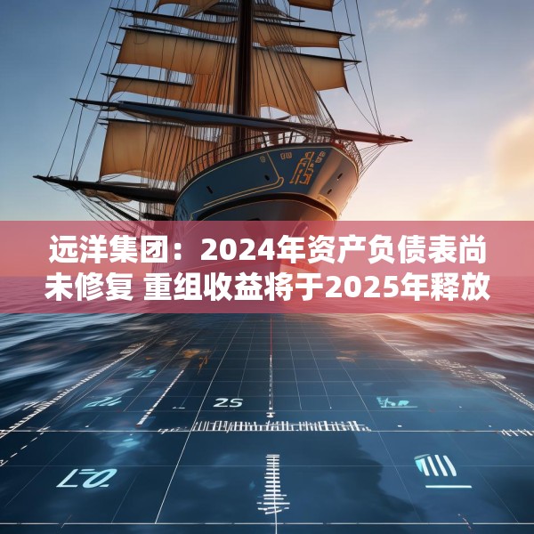 远洋集团：2024年资产负债表尚未修复 重组收益将于2025年释放