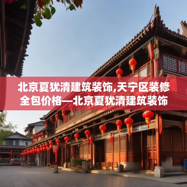 北京夏犹清建筑装饰,天宁区装修全包价格—北京夏犹清建筑装饰305.a181b182c185fgy.192bnbn