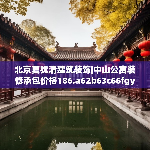 北京夏犹清建筑装饰|中山公寓装修承包价格186.a62b63c66fgy.73dsfds