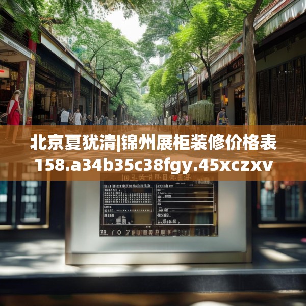 北京夏犹清|锦州展柜装修价格表158.a34b35c38fgy.45xczxv