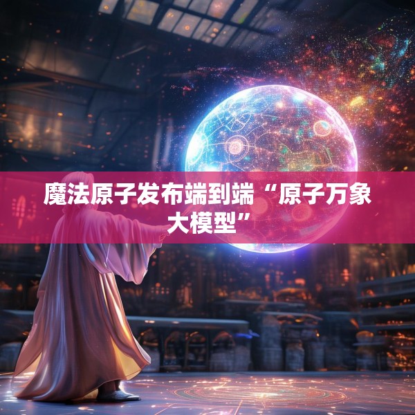 魔法原子发布端到端“原子万象大模型”