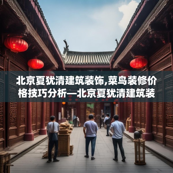 北京夏犹清建筑装饰,菜鸟装修价格技巧分析—北京夏犹清建筑装饰227.a103b104c107fgy.114cvcx