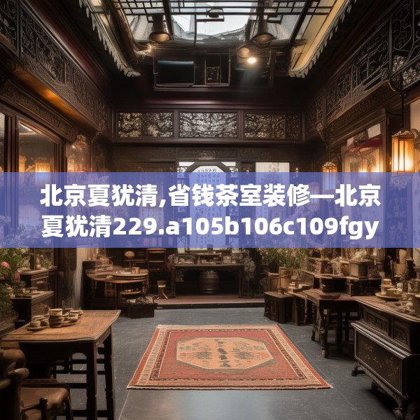 北京夏犹清,省钱茶室装修—北京夏犹清229.a105b106c109fgy.116poiy