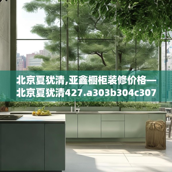 北京夏犹清,亚鑫橱柜装修价格—北京夏犹清427.a303b304c307fgy.314poiy
