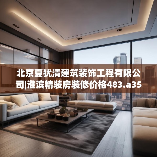北京夏犹清建筑装饰工程有限公司|淮滨精装房装修价格483.a359b360c363fgy.370fhsg
