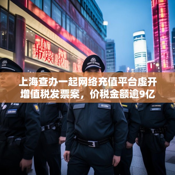 上海查办一起网络充值平台虚开增值税发票案，价税金额逾9亿