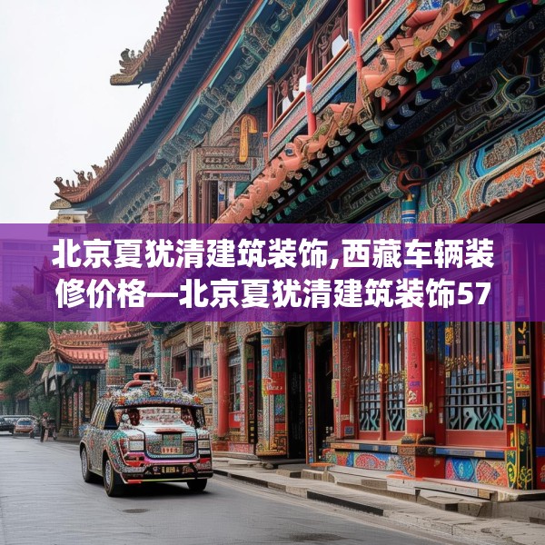 北京夏犹清建筑装饰,西藏车辆装修价格—北京夏犹清建筑装饰570.a446b447c450fgy.457lkjl