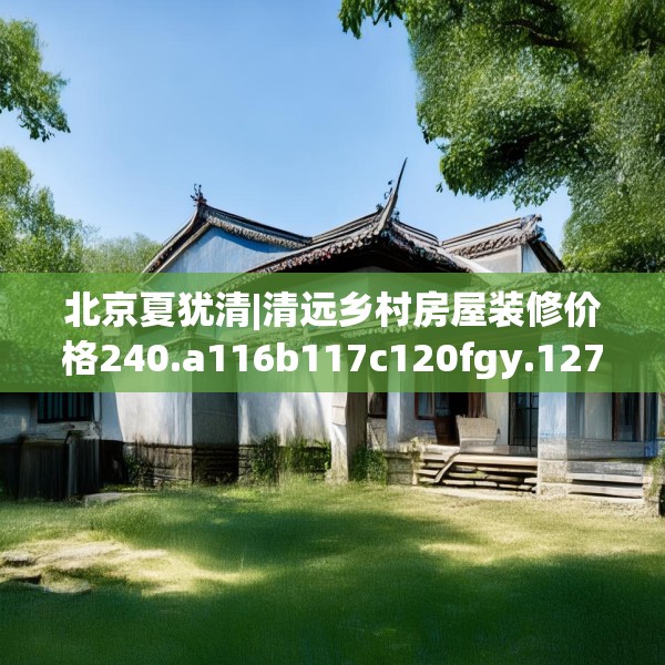 北京夏犹清|清远乡村房屋装修价格240.a116b117c120fgy.127dsfds