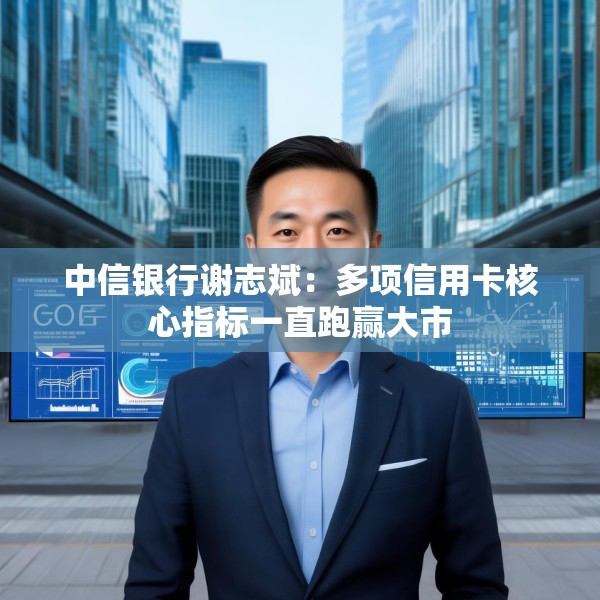 中信银行谢志斌：多项信用卡核心指标一直跑赢大市