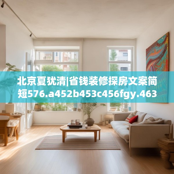 北京夏犹清|省钱装修探房文案简短576.a452b453c456fgy.463nbn