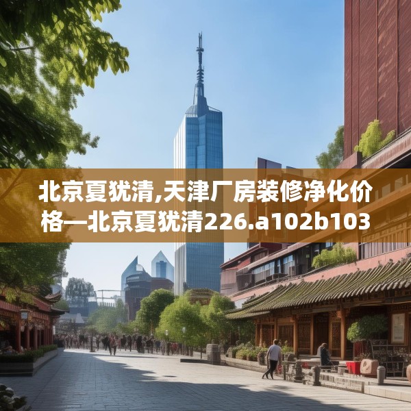 北京夏犹清,天津厂房装修净化价格—北京夏犹清226.a102b103c106fgy.113sdA