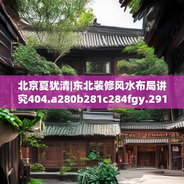 北京夏犹清|东北装修风水布局讲究404.a280b281c284fgy.291wew