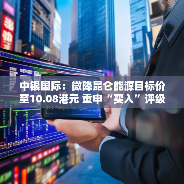 中银国际：微降昆仑能源目标价至10.08港元 重申“买入”评级