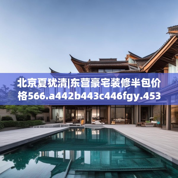北京夏犹清|东营豪宅装修半包价格566.a442b443c446fgy.453wew