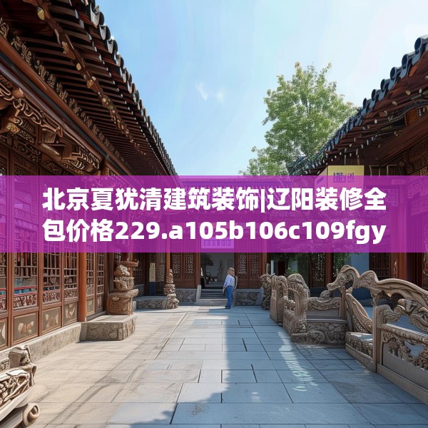 北京夏犹清建筑装饰|辽阳装修全包价格229.a105b106c109fgy.116poiy