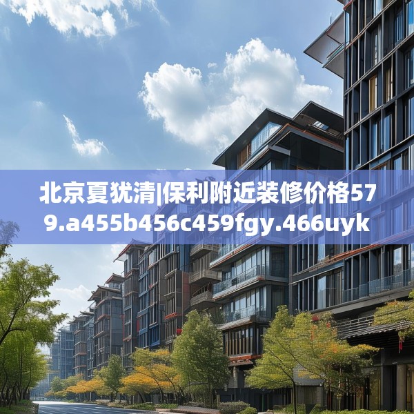 北京夏犹清|保利附近装修价格579.a455b456c459fgy.466uyk