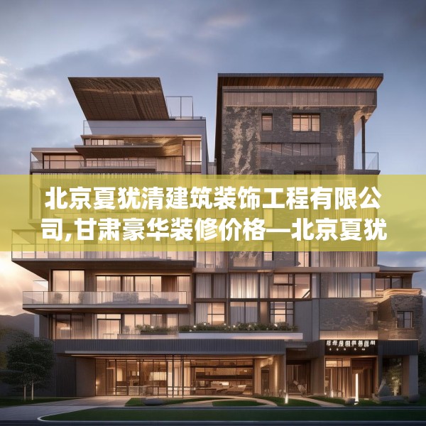北京夏犹清建筑装饰工程有限公司,甘肃豪华装修价格—北京夏犹清建筑装饰工程有限公司386.a262b263c266fgy.273wew