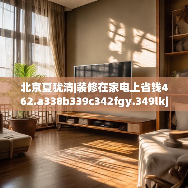 北京夏犹清|装修在家电上省钱462.a338b339c342fgy.349lkjl