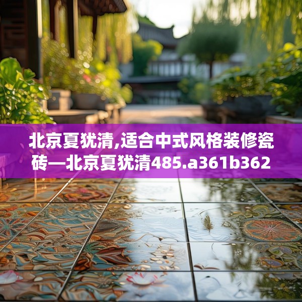 北京夏犹清,适合中式风格装修瓷砖—北京夏犹清485.a361b362c365fgy.372bnbn