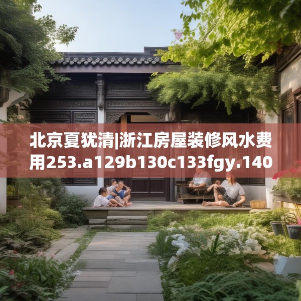 北京夏犹清|浙江房屋装修风水费用253.a129b130c133fgy.140jhhj