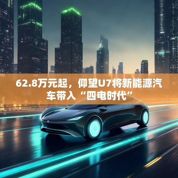 62.8万元起，仰望U7将新能源汽车带入“四电时代”