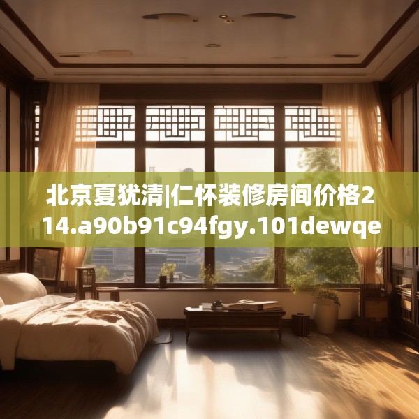 北京夏犹清|仁怀装修房间价格214.a90b91c94fgy.101dewqe