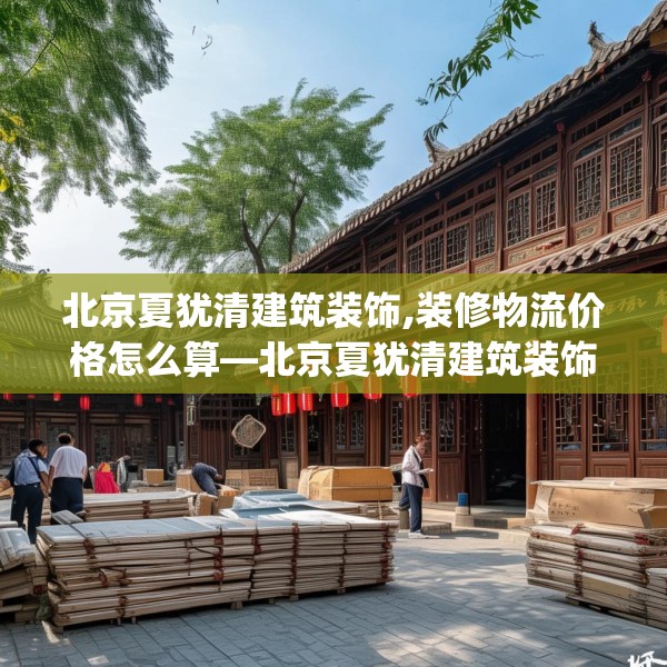 北京夏犹清建筑装饰,装修物流价格怎么算—北京夏犹清建筑装饰153.a29b30c33fgy.40fghfd
