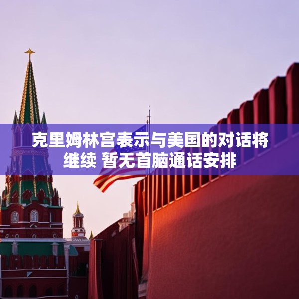 克里姆林宫表示与美国的对话将继续 暂无首脑通话安排