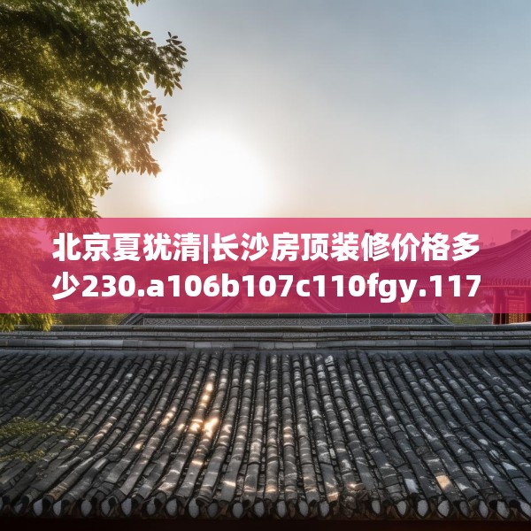 北京夏犹清|长沙房顶装修价格多少230.a106b107c110fgy.117xczxv
