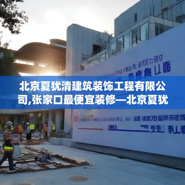 北京夏犹清建筑装饰工程有限公司,张家口最便宜装修—北京夏犹清建筑装饰工程有限公司563.a439b440c443fgy.450fds