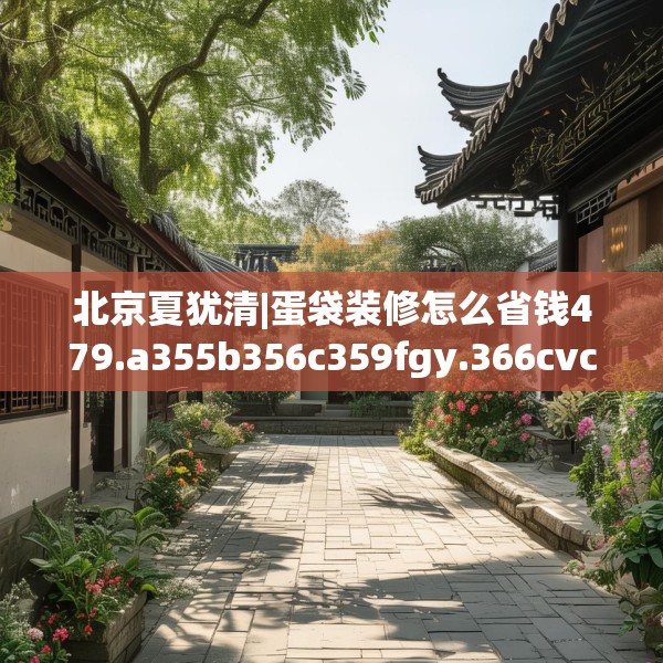 北京夏犹清|蛋袋装修怎么省钱479.a355b356c359fgy.366cvcx