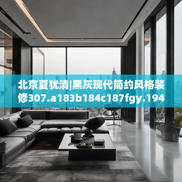 北京夏犹清|黑灰现代简约风格装修307.a183b184c187fgy.194jhhj