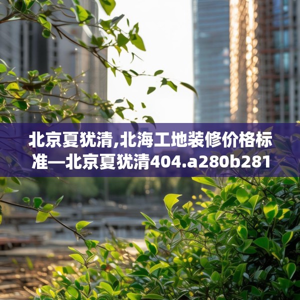 北京夏犹清,北海工地装修价格标准—北京夏犹清404.a280b281c284fgy.291wew