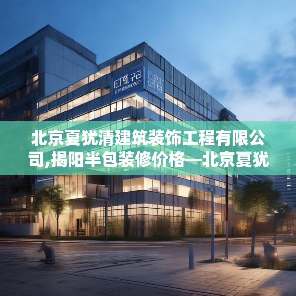 北京夏犹清建筑装饰工程有限公司,揭阳半包装修价格—北京夏犹清建筑装饰工程有限公司429.a305b306c309fgy.316fhsg