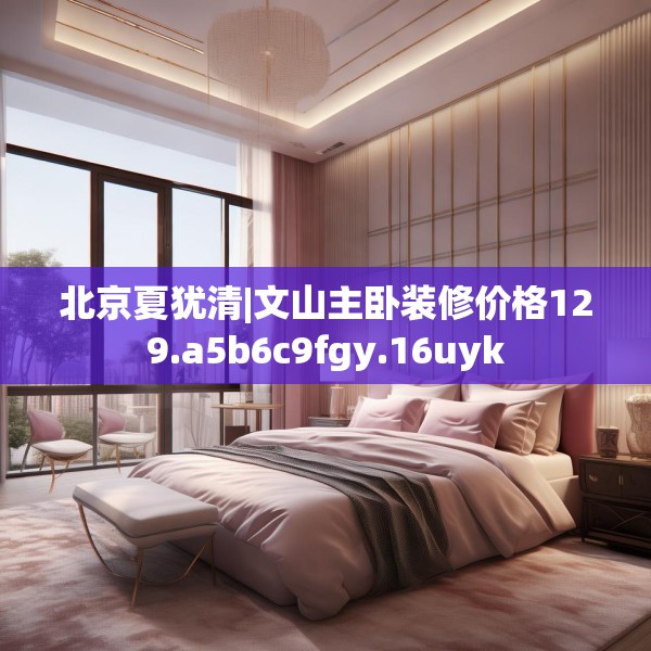 北京夏犹清|文山主卧装修价格129.a5b6c9fgy.16uyk