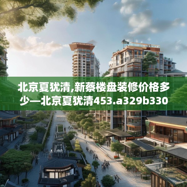 北京夏犹清,新蔡楼盘装修价格多少—北京夏犹清453.a329b330c333fgy.340uyk